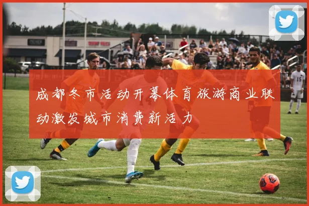 成都冬市活动开幕体育旅游商业联动激发城市消费新活力