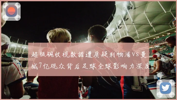 超级碗收视数据遭质疑利物浦vs曼城7亿观众背后足球全球影响力深度解析